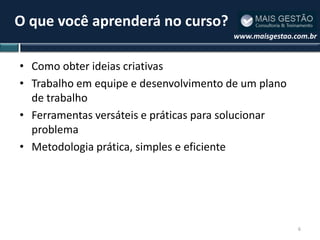 O que você aprenderá no curso?
                                        www.maisgestao.com.br


• Como obter ideias criativas
• Trabalho em equipe e desenvolvimento de um plano
  de trabalho
• Ferramentas versáteis e práticas para solucionar
  problema
• Metodologia prática, simples e eficiente




                                                        6
 