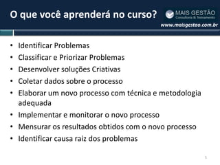 O que você aprenderá no curso?
                                         www.maisgestao.com.br


• Identificar Problemas
• Classificar e Priorizar Problemas
• Desenvolver soluções Criativas
• Coletar dados sobre o processo
• Elaborar um novo processo com técnica e metodologia
  adequada
• Implementar e monitorar o novo processo
• Mensurar os resultados obtidos com o novo processo
• Identificar causa raiz dos problemas

                                                         5
 