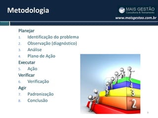 Metodologia
                                   www.maisgestao.com.br


  Planejar
  1.   Identificação do problema
  2.   Observação (diagnóstico)
  3.   Análise
  4.   Plano de Ação
  Executar
  5.   Ação
  Verificar
  6.   Verificação
  Agir
  7.   Padronização
  8.   Conclusão

                                                   9
 