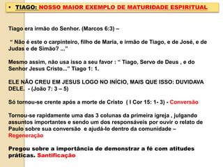  TIAGO: NOSSO MAIOR EXEMPLO DE MATURIDADE ESPIRITUAL
Tiago era irmão do Senhor. (Marcos 6:3) –
“ Não é este o carpinteiro, filho de Maria, e irmão de Tiago, e de José, e de
Judas e de Simão? ...”
Mesmo assim, não usa isso a seu favor : “ Tiago, Servo de Deus , e do
Senhor Jesus Cristo...” Tiago 1: 1.
ELE NÃO CREU EM JESUS LOGO NO INÍCIO, MAIS QUE ISSO: DUVIDAVA
DELE. - (João 7: 3 – 5)
Só tornou-se crente após a morte de Cristo ( I Cor 15: 1- 3) - Conversão
Tornou-se rapidamente uma das 3 colunas da primeira igreja , julgando
assuntos importantes e sendo um dos responsáveis por ouvir o relato de
Paulo sobre sua conversão e ajudá-lo dentro da comunidade –
Regeneração
Pregou sobre a importância de demonstrar a fé com atitudes
práticas. Santificação
 