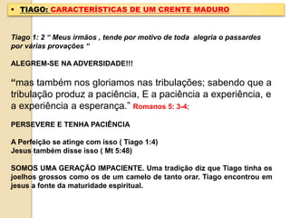  TIAGO: CARACTERÍSTICAS DE UM CRENTE MADURO
Tiago 1: 2 “ Meus irmãos , tende por motivo de toda alegria o passardes
por várias provações “
ALEGREM-SE NA ADVERSIDADE!!!
“mas também nos gloriamos nas tribulações; sabendo que a
tribulação produz a paciência, E a paciência a experiência, e
a experiência a esperança.” Romanos 5: 3-4;
PERSEVERE E TENHA PACIÊNCIA
A Perfeição se atinge com isso ( Tiago 1:4)
Jesus também disse isso ( Mt 5:48)
SOMOS UMA GERAÇÃO IMPACIENTE. Uma tradição diz que Tiago tinha os
joelhos grossos como os de um camelo de tanto orar. Tiago encontrou em
jesus a fonte da maturidade espiritual.
 