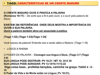  TIAGO: CARACTERÍSTICAS DE UM CRENTE MADURO
O CRENTE MADURO OUVE E PRATICA A PALAVRA
(Romanos 10:17) - De sorte que a fé é pelo ouvir, e o ouvir pela palavra de
Deus.
EXISTEM 386 REFERÊNCIAS ONDE DEUS MOSTRA A IMPORTÂNCIA DO
OUVIR A SUA PALAVRA.
Ouvir a palavra também deve ser associada à prática.
(Tiago 1:22) (Tiago 1:23)(Tiago 1:24)
Você nasceu da palavra! Entenda isso e serás sábio e Maduro: (Tiago 1:18)
• LOGOS X RHEMA
O PODER DA PALAVRA - Consagre sua língua à Deus. (Tiago 3:7 (Tiago
3:8)
SUA LINGUA PODE DESTRUIR- PV 18.21 / MT 12: 34 E 35
SUA LINGUA PODE AGRADAR- PV 13.14/10.11/12.22
Diga coisa boas , profetize bençãos, caminhe na graça- TIAGO 4 : 8 -
10
O Poder da Vida e da Morte estão na Língua ( Pv 18:21).
 