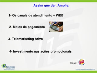 1- Os canais de atendimento = WEB
Assim que der, Amplie:
2- Meios de pagamento
3- Telemarketing Ativo
4- Investimento nas ações promocionais
Case:
 