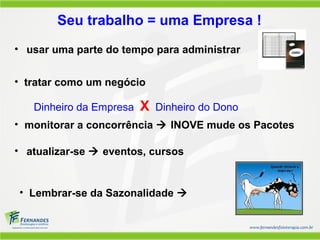 • tratar como um negócio
Dinheiro da Empresa X Dinheiro do Dono
Seu trabalho = uma Empresa !
• Lembrar-se da Sazonalidade 
• atualizar-se  eventos, cursos
• monitorar a concorrência  INOVE mude os Pacotes
• usar uma parte do tempo para administrar
 