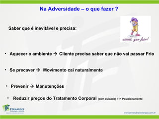 Na Adversidade – o que fazer ?
Saber que é inevitável e precisa:
• Aquecer o ambiente  Cliente precisa saber que não vai passar Frio
• Se precaver  Movimento cai naturalmente
• Prevenir  Manutenções
• Reduzir preços do Tratamento Corporal (com cuidado) !  Posicionamento
 