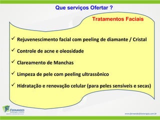  Rejuvenescimento facial com peeling de diamante / Cristal
 Controle de acne e oleosidade
 Clareamento de Manchas
 Limpeza de pele com peeling ultrassônico
 Hidratação e renovação celular (para peles sensíveis e secas)
Que serviços Ofertar ?
Tratamentos Faciais
 