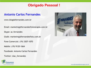 Obrigado Pessoal !
Antonio Carlos Fernandes
www.blogdofernandes.com.br
Email: marketing@fernandesfisioterapia.com.br
Skype: ac.fernandes
Gtalk: marketing@fernandesfisio.com.br
Fone Comercial: (19) 3307-1070
Mobile: (19) 9120-1664
Facebook: Antonio Carlos Fernandes
Twitter: @ac_fernandes
 