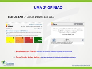 1- Atendimento ao Cliente : http://www.ead.sebrae.com.br/HotSite/CursoDetalhe.asp?CodCurso=56
2- Como Vender Mais e Melhor : http://www.ead.sebrae.com.br/HotSite/CursoDetalhe.asp?CodCurso=23
UMA 2ª OPINIÃO
SEBRAE EAD  Cursos gratuitos pela WEB
 