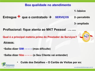 Boa qualidade no atendimento
• Cuide dos Detalhes – O Cartão de Visitas por ex:
Entregue + que o contratado 
1- básico
SERVIÇOS 2- percebido
3- ampliado
Profissional: fique atenta ao MKT Pessoal – unhas, cabelos
Atrasos:
•Saiba dizer SIM - - - - - (mas dificulte)
•Saiba dizer Não - - - - - (o Seu Cliente vai entender)
Qual é a principal matéria prima do Prestador de Serviços?
 