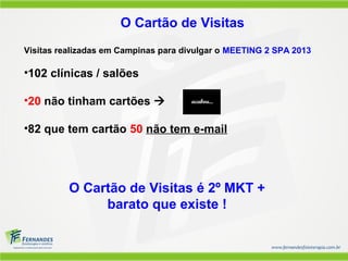 O Cartão de Visitas
Visitas realizadas em Campinas para divulgar o MEETING 2 SPA 2013
•102 clínicas / salões
•20 não tinham cartões 
•82 que tem cartão 50 não tem e-mail
O Cartão de Visitas é 2º MKT +
barato que existe !
 