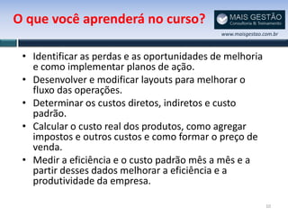 O que você aprenderá no curso?
                                             www.maisgestao.com.br



 • Identificar as perdas e as oportunidades de melhoria
   e como implementar planos de ação.
 • Desenvolver e modificar layouts para melhorar o
   fluxo das operações.
 • Determinar os custos diretos, indiretos e custo
   padrão.
 • Calcular o custo real dos produtos, como agregar
   impostos e outros custos e como formar o preço de
   venda.
 • Medir a eficiência e o custo padrão mês a mês e a
   partir desses dados melhorar a eficiência e a
   produtividade da empresa.

                                                             10
 