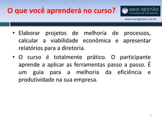 O que você aprenderá no curso?
                                          www.maisgestao.com.br



 • Elaborar projetos de melhoria de processos,
   calcular a viabilidade econômica e apresentar
   relatórios para a diretoria.
 • O curso é totalmente prático. O participante
   aprende a aplicar as ferramentas passo a passo. É
   um guia para a melhoria da eficiência e
   produtividade na sua empresa.




                                                          11
 