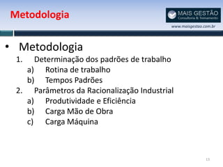 Metodologia
                                          www.maisgestao.com.br




• Metodologia
 1.  Determinação dos padrões de trabalho
   a) Rotina de trabalho
   b) Tempos Padrões
 2. Parâmetros da Racionalização Industrial
   a) Produtividade e Eficiência
   b) Carga Mão de Obra
   c) Carga Máquina



                                                          13
 