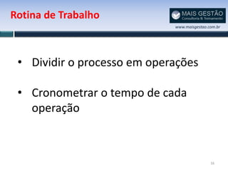 Rotina de Trabalho
                             www.maisgestao.com.br




 • Dividir o processo em operações

 • Cronometrar o tempo de cada
   operação



                                             16
 