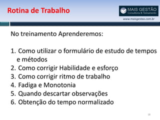 Rotina de Trabalho
                                     www.maisgestao.com.br




No treinamento Aprenderemos:

1. Como utilizar o formulário de estudo de tempos
  e métodos
2. Como corrigir Habilidade e esforço
3. Como corrigir ritmo de trabalho
4. Fadiga e Monotonia
5. Quando descartar observações
6. Obtenção do tempo normalizado
                                                     18
 