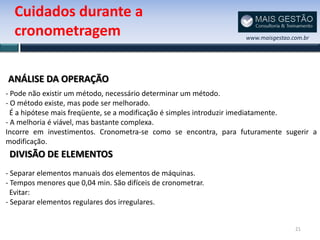 Cuidados durante a
  cronometragem                                                 www.maisgestao.com.br




ANÁLISE DA OPERAÇÃO
- Pode não existir um método, necessário determinar um método.
- O método existe, mas pode ser melhorado.
  É a hipótese mais freqüente, se a modificação é simples introduzir imediatamente.
- A melhoria é viável, mas bastante complexa.
Incorre em investimentos. Cronometra-se como se encontra, para futuramente sugerir a
modificação.
 DIVISÃO DE ELEMENTOS
- Separar elementos manuais dos elementos de máquinas.
- Tempos menores que 0,04 min. São difíceis de cronometrar.
  Evitar:
- Separar elementos regulares dos irregulares.


                                                                                21
 