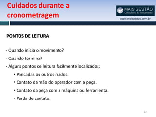 Cuidados durante a
cronometragem                                        www.maisgestao.com.br




PONTOS DE LEITURA

- Quando inicia o movimento?
- Quando termina?
- Alguns pontos de leitura facilmente localizados:
    • Pancadas ou outros ruídos.
    • Contato da mão do operador com a peça.
    • Contato da peça com a máquina ou ferramenta.
    • Perda de contato.

                                                                     22
 