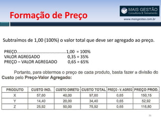 Formação de Preço                                         www.maisgestao.com.br




Subtraímos de 1,00 (100%) o valor total que deve ser agregado ao preço.

PREÇO..........................................1,00 = 100%
VALOR AGREGADO                                  0,35 = 35%
PREÇO – VALOR AGREGADO                          0,65 = 65%




                                                                             36
 