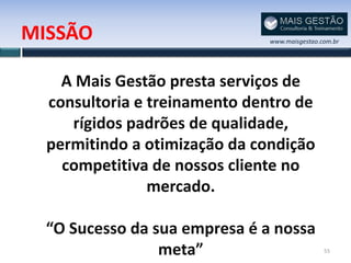 MISSÃO                         www.maisgestao.com.br




    A Mais Gestão presta serviços de
  consultoria e treinamento dentro de
     rígidos padrões de qualidade,
  permitindo a otimização da condição
    competitiva de nossos cliente no
                mercado.

  “O Sucesso da sua empresa é a nossa
                 meta”                         55
 