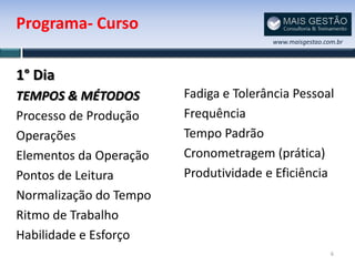 Programa- Curso
                                        www.maisgestao.com.br




1° Dia
TEMPOS & MÉTODOS        Fadiga e Tolerância Pessoal
Processo de Produção    Frequência
Operações               Tempo Padrão
Elementos da Operação   Cronometragem (prática)
Pontos de Leitura       Produtividade e Eficiência
Normalização do Tempo
Ritmo de Trabalho
Habilidade e Esforço
                                                         6
 