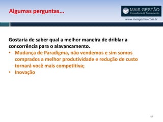 Algumas perguntas...
                                               www.maisgestao.com.br




Gostaria de saber qual a melhor maneira de driblar a
concorrência para o alavancamento.
• Mudança de Paradigma, não vendemos e sim somos
  comprados a melhor produtividade e redução de custo
  tornará você mais competitiva;
• Inovação




                                                               64
 