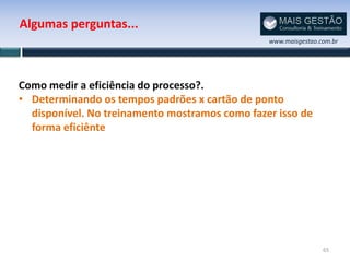 Algumas perguntas...
                                                www.maisgestao.com.br




Como medir a eficiência do processo?.
• Determinando os tempos padrões x cartão de ponto
  disponível. No treinamento mostramos como fazer isso de
  forma eficiênte




                                                                65
 