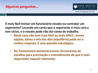 Algumas perguntas...
                                                 www.maisgestao.com.br




É mais fácil treinar um funcionário novato ou contratar um
experiente? Levando em conta que o experiente é mais caro e
tem vícios, e o novato pode não dar conta do trabalho.
   • Neste caso não tem mais fácil ou mais difícil...temos
      opções, talvez o mix dos dois (equilíbrio) pode ser a
      melhor resposta. É uma questão estratégica..

   • No Treinamento demonstraremos ferramentas de
     escolhas para priorização e entendimento do que é mais
     importante naquele momento.


                                                                 66
 