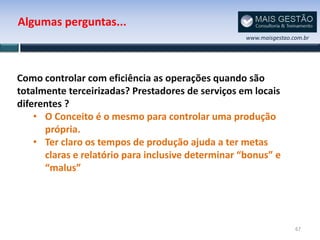 Algumas perguntas...
                                                    www.maisgestao.com.br




Como controlar com eficiência as operações quando são
totalmente terceirizadas? Prestadores de serviços em locais
diferentes ?
    • O Conceito é o mesmo para controlar uma produção
      própria.
    • Ter claro os tempos de produção ajuda a ter metas
      claras e relatório para inclusive determinar “bonus” e
      “malus”




                                                                    67
 