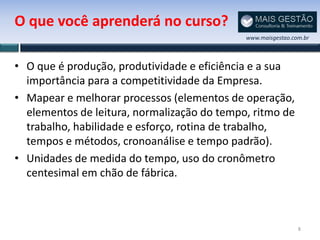 O que você aprenderá no curso?
                                             www.maisgestao.com.br



• O que é produção, produtividade e eficiência e a sua
  importância para a competitividade da Empresa.
• Mapear e melhorar processos (elementos de operação,
  elementos de leitura, normalização do tempo, ritmo de
  trabalho, habilidade e esforço, rotina de trabalho,
  tempos e métodos, cronoanálise e tempo padrão).
• Unidades de medida do tempo, uso do cronômetro
  centesimal em chão de fábrica.



                                                              8
 