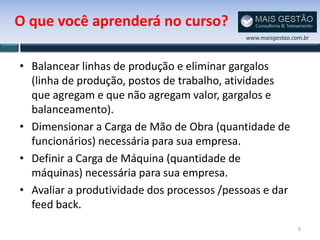 O que você aprenderá no curso?
                                             www.maisgestao.com.br



• Balancear linhas de produção e eliminar gargalos
  (linha de produção, postos de trabalho, atividades
  que agregam e que não agregam valor, gargalos e
  balanceamento).
• Dimensionar a Carga de Mão de Obra (quantidade de
  funcionários) necessária para sua empresa.
• Definir a Carga de Máquina (quantidade de
  máquinas) necessária para sua empresa.
• Avaliar a produtividade dos processos /pessoas e dar
  feed back.
                                                              9
 