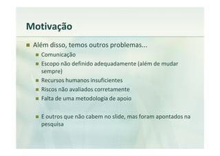 Motivação
 Além disso, temos outros problemas...
   Comunicação
   Escopo não definido adequadamente (além de mudar
   sempre)
   Recursos humanos insuficientes
   Riscos não avaliados corretamente
   Falta de uma metodologia de apoio

   E outros que não cabem no slide, mas foram apontados na
   pesquisa
 