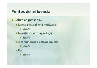Pontos de influência
 Sobre as pessoas...
   Nosso pessoal está motivado!
      (Será?)
   Investimos em capacitação.
      (Será?)
   A remuneração está adequada.
      (Será?)
   Etc.
      (Será?)
 