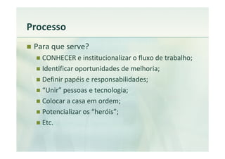 Processo
 Para que serve?
   CONHECER e institucionalizar o fluxo de trabalho;
   Identificar oportunidades de melhoria;
   Definir papéis e responsabilidades;
   “Unir” pessoas e tecnologia;
   Colocar a casa em ordem;
   Potencializar os “heróis”;
   Etc.
 