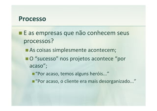 Processo
 E as empresas que não conhecem seus
 processos?
   As coisas simplesmente acontecem;
   O “sucesso” nos projetos acontece “por
   acaso”;
     “Por acaso, temos alguns heróis...”
     “Por acaso, o cliente era mais desorganizado...”
 