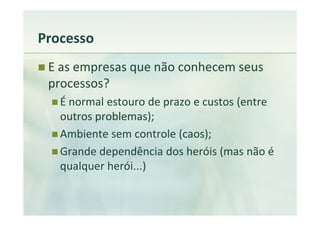 Processo
 E as empresas que não conhecem seus
 processos?
   É normal estouro de prazo e custos (entre
   outros problemas);
   Ambiente sem controle (caos);
   Grande dependência dos heróis (mas não é
   qualquer herói...)
 
