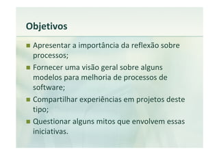 Objetivos
 Apresentar a importância da reflexão sobre
 processos;
 Fornecer uma visão geral sobre alguns
 modelos para melhoria de processos de
 software;
 Compartilhar experiências em projetos deste
 tipo;
 Questionar alguns mitos que envolvem essas
 iniciativas.
 
