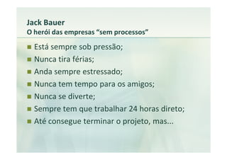 Jack Bauer
O herói das empresas “sem processos”
  Está sempre sob pressão;
  Nunca tira férias;
  Anda sempre estressado;
  Nunca tem tempo para os amigos;
  Nunca se diverte;
  Sempre tem que trabalhar 24 horas direto;
  Até consegue terminar o projeto, mas...
 