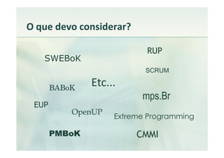 O que devo considerar?

                           RUP
   SWEBoK
                           SCRUM

       BABoK
               Etc...
                          mps.Br
 EUP
           OpenUP
                    Extreme Programming

       PMBoK             CMMI
 