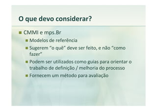 O que devo considerar?
 CMMI e mps.Br
   Modelos de referência
   Sugerem “o quê” deve ser feito, e não “como
   fazer”
   Podem ser utilizados como guias para orientar o
   trabalho de definição / melhoria do processo
   Fornecem um método para avaliação
 