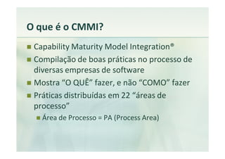 O que é o CMMI?
 Capability Maturity Model Integration®
 Compilação de boas práticas no processo de
 diversas empresas de software
 Mostra “O QUÊ” fazer, e não “COMO” fazer
 Práticas distribuídas em 22 “áreas de
 processo”
   Área de Processo = PA (Process Area)
 