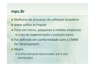 mps.Br
 Melhoria de processo do software brasileiro
 www.softex.br/mpsbr
 Foco em micro, pequenas e médias empresas
   Custo de implementação e avaliação menor
 Foi definido em conformidade com o CMMI
 for Development
 Níveis:
   G (Parcialmente Gerenciado) até A (Em
   otimização)
 