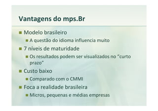 Vantagens do mps.Br
 Modelo brasileiro
   A questão do idioma influencia muito
 7 níveis de maturidade
   Os resultados podem ser visualizados no “curto
   prazo”
 Custo baixo
   Comparado com o CMMI
 Foca a realidade brasileira
   Micros, pequenas e médias empresas
 