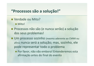 “Processos são a solução!”
 Verdade ou Mito?
   Mito!
 Processos não são (e nunca serão) a solução
 dos seus problemas!
 Um processo sozinho (mesmo aderente ao CMMI ou
 afins) nunca será a solução; mas, sozinho, ele
 pode representar todo o problema
   Por favor, não vão embora! Entenderemos esta
   afirmação antes do final do evento
 