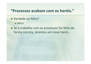 “Processos acabam com os heróis.”
 Verdade ou Mito?
   Mito!
 Se o trabalho com os processos for feito da
 forma correta, teremos um novo herói...
 