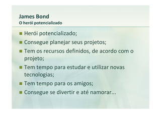 James Bond
O herói potencializado

  Herói potencializado;
  Consegue planejar seus projetos;
  Tem os recursos definidos, de acordo com o
  projeto;
  Tem tempo para estudar e utilizar novas
  tecnologias;
  Tem tempo para os amigos;
  Consegue se divertir e até namorar...
 