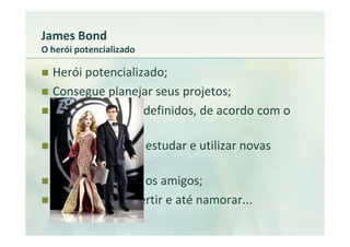 James Bond
O herói potencializado

  Herói potencializado;
  Consegue planejar seus projetos;
  Tem os recursos definidos, de acordo com o
  projeto;
  Tem tempo para estudar e utilizar novas
  tecnologias;
  Tem tempo para os amigos;
  Consegue se divertir e até namorar...
 