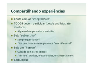 Compartilhando experiências
 Conte com os “integradores”
 TODOS devem participar (desde analistas até
 diretores)
   Alguém deve gerenciar a iniciativa
 Seja “subversivo”
   Sempre questionem!
   “Por que fazer assim se podemos fazer diferente?”
 Seja um “herege”
   Cuidado com os “religiosos”!
   “Misture” práticas, metodologias, ferramentas e etc.
 Comunique!
 