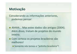 Motivação
Considerando as informações anteriores,
  podemos pensar:

 Ahhhh... Mas estes dados são antigos (2004).
 Além disso, tratam de projetos do mundo
 inteiro.
 Com certeza os projetos brasileiros são
 melhores!
    Somente nós temos o “jeitinho brasileiro”!
 
