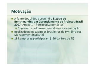 Motivação
 A fonte dos slides a seguir é o Estudo de
 Benchmarking em Gerenciamento de Projetos Brasil
 2007 (Anexo 1 – Perspectiva por Setor)
   Disponível para download no endereço www.pmi.org.br
 Realizado pelos capítulos brasileiros do PMI (Project
 Management Institute)
 184 empresas participaram (~60 da área de TI)
 