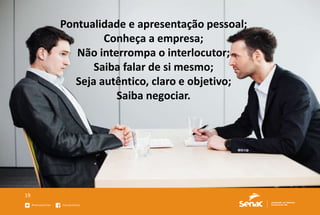 19
Pontualidade e apresentação pessoal;
Conheça a empresa;
Não interrompa o interlocutor;
Saiba falar de si mesmo;
Seja autêntico, claro e objetivo;
Saiba negociar.
 